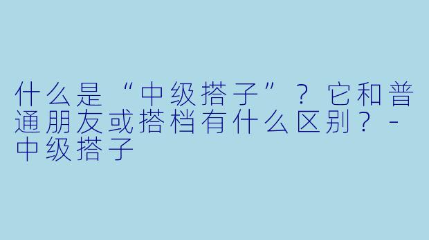 什么是“中级搭子”？它和普通朋友或搭档有什么区别？-中级搭子