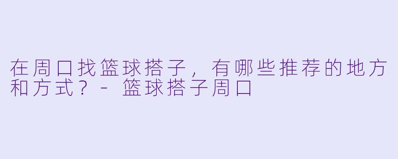 在周口找篮球搭子,有哪些推荐的地方和方式?-篮球搭子周口