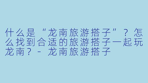 什么是“龙南旅游搭子”？怎么找到合适的旅游搭子一起玩龙南？-龙南旅游搭子
