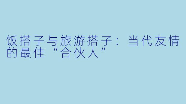 饭搭子与旅游搭子：当代友情的最佳“合伙人”