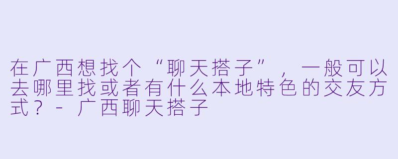 在广西想找个“聊天搭子”，一般可以去哪里找或者有什么本地特色的交友方式？-广西聊天搭子