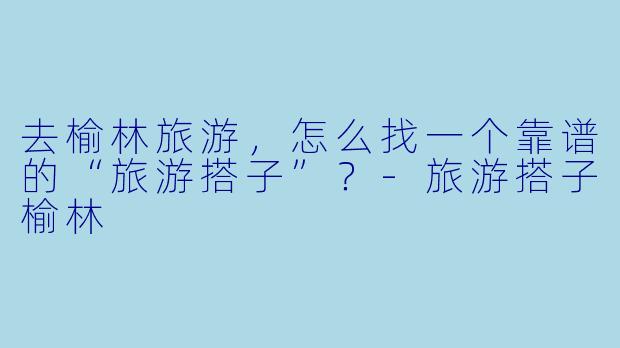 去榆林旅游，怎么找一个靠谱的“旅游搭子”？-旅游搭子榆林