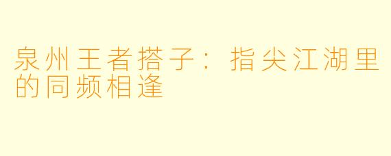 泉州王者搭子：指尖江湖里的同频相逢