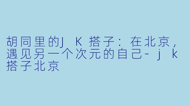 胡同里的JK搭子：在北京，遇见另一个次元的自己-jk搭子北京