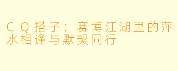CQ搭子：赛博江湖里的萍水相逢与默契同行