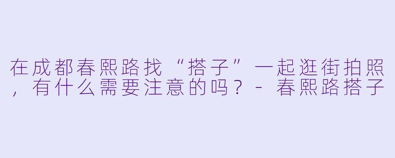 在成都春熙路找“搭子”一起逛街拍照，有什么需要注意的吗？-春熙路搭子