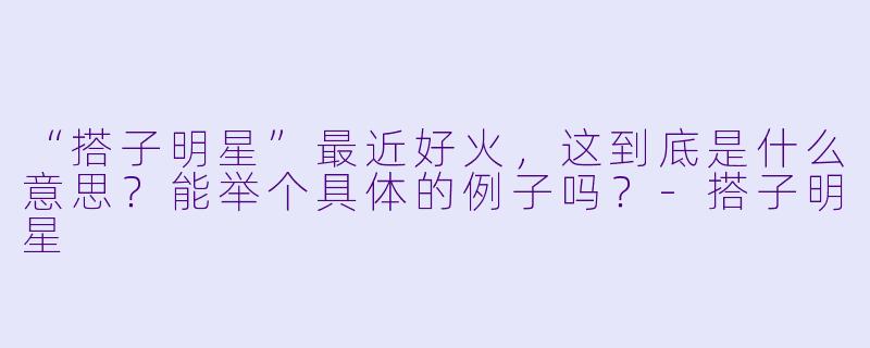 “搭子明星”最近好火，这到底是什么意思？能举个具体的例子吗？-搭子明星