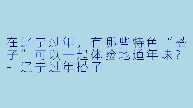 在辽宁过年，有哪些特色“搭子”可以一起体验地道年味？-辽宁过年搭子
