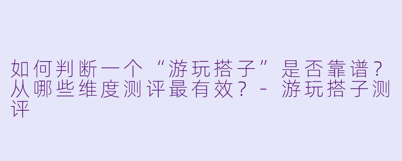 如何判断一个“游玩搭子”是否靠谱？从哪些维度测评最有效？-游玩搭子测评
