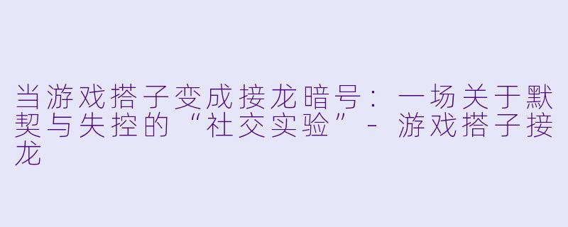 当游戏搭子变成接龙暗号：一场关于默契与失控的“社交实验”-游戏搭子接龙
