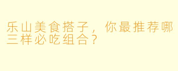 乐山美食搭子，你最推荐哪三样必吃组合？