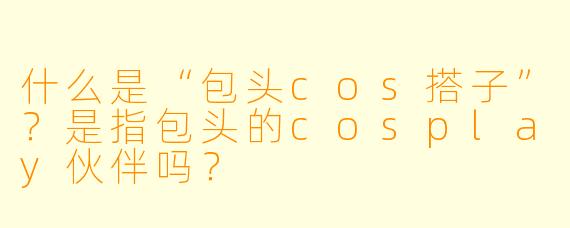 什么是“包头cos搭子”？是指包头的cosplay伙伴吗？