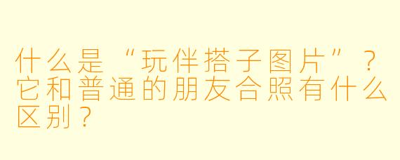 什么是“玩伴搭子图片”？它和普通的朋友合照有什么区别？