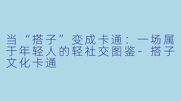 当“搭子”变成卡通：一场属于年轻人的轻社交图鉴-搭子文化卡通