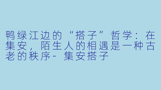 鸭绿江边的“搭子”哲学：在集安，陌生人的相遇是一种古老的秩序-集安搭子