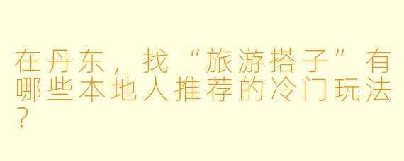 在丹东，找“旅游搭子”有哪些本地人推荐的冷门玩法？