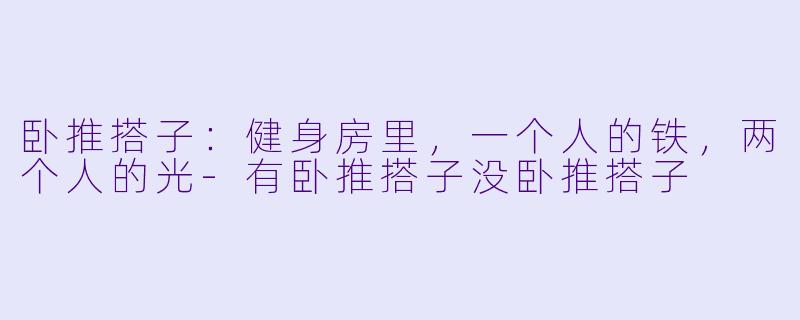 卧推搭子：健身房里，一个人的铁，两个人的光-有卧推搭子没卧推搭子