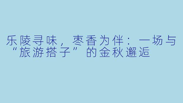 乐陵寻味，枣香为伴：一场与“旅游搭子”的金秋邂逅