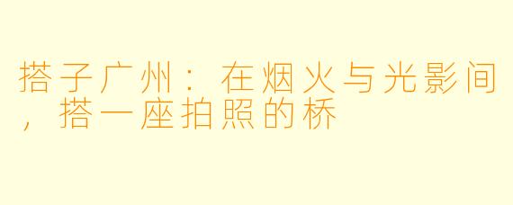 搭子广州:在烟火与光影间,搭一座拍照的桥