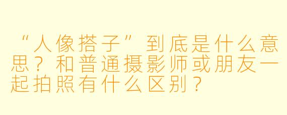 “人像搭子”到底是什么意思？和普通摄影师或朋友一起拍照有什么区别？