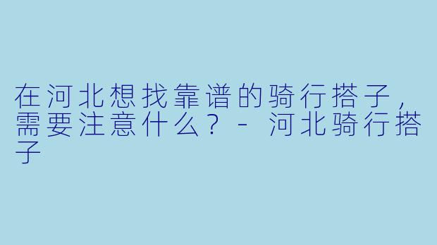 在河北想找靠谱的骑行搭子，需要注意什么？-河北骑行搭子
