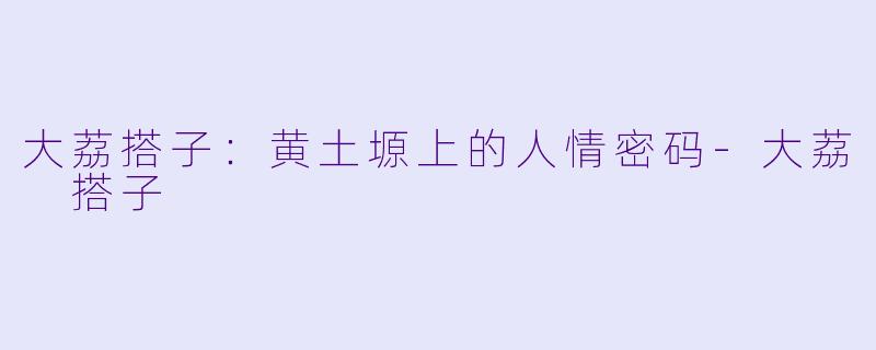 大荔搭子：黄土塬上的人情密码-大荔 搭子