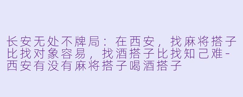 长安无处不牌局：在西安，找麻将搭子比找对象容易，找酒搭子比找知己难-西安有没有麻将搭子喝酒搭子