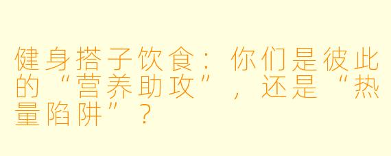 健身搭子饮食：你们是彼此的“营养助攻”，还是“热量陷阱”？