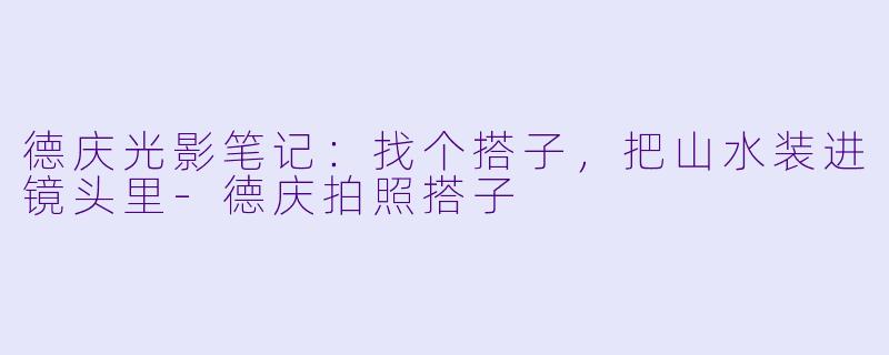 德庆光影笔记:找个搭子,把山水装进镜头里-德庆拍照搭子