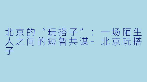 北京的“玩搭子”：一场陌生人之间的短暂共谋-北京玩搭子