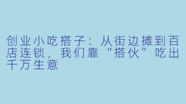 创业小吃搭子：从街边摊到百店连锁，我们靠“搭伙”吃出千万生意