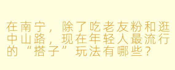 在南宁，除了吃老友粉和逛中山路，现在年轻人最流行的“搭子”玩法有哪些？