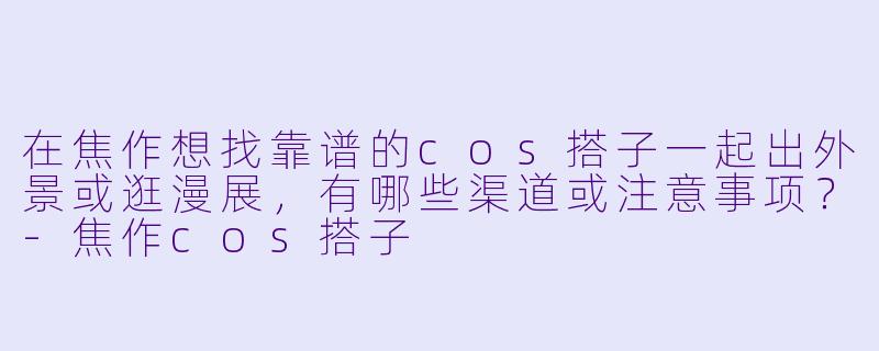在焦作想找靠谱的cos搭子一起出外景或逛漫展，有哪些渠道或注意事项？-焦作cos搭子