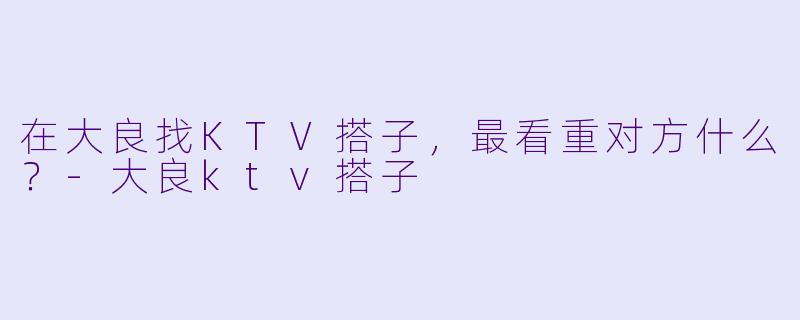 在大良找KTV搭子，最看重对方什么？-大良ktv搭子