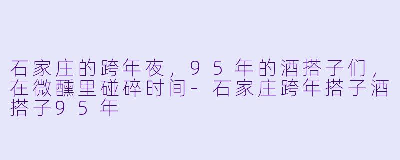 石家庄的跨年夜，95年的酒搭子们，在微醺里碰碎时间-石家庄跨年搭子酒搭子95年