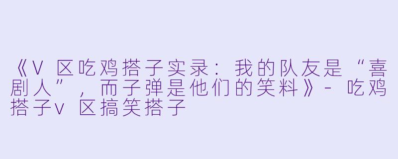 《V区吃鸡搭子实录：我的队友是“喜剧人”，而子弹是他们的笑料》-吃鸡搭子v区搞笑搭子