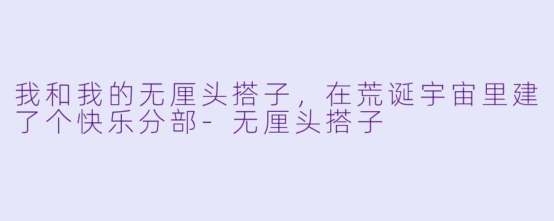 我和我的无厘头搭子，在荒诞宇宙里建了个快乐分部-无厘头搭子