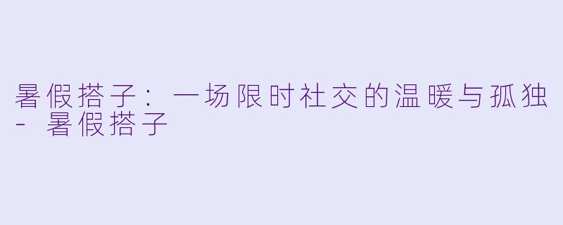 暑假搭子：一场限时社交的温暖与孤独-暑假搭子