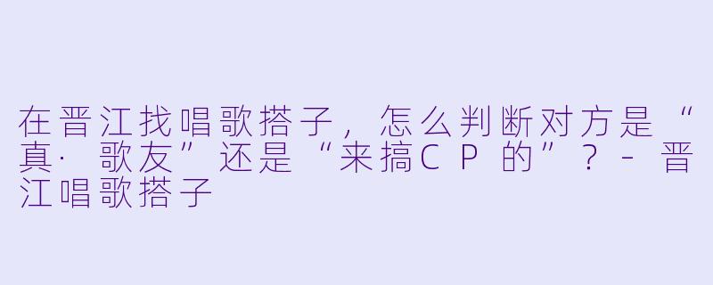 在晋江找唱歌搭子,怎么判断对方是“真·歌友”还是“来搞CP的”?-晋江唱歌搭子