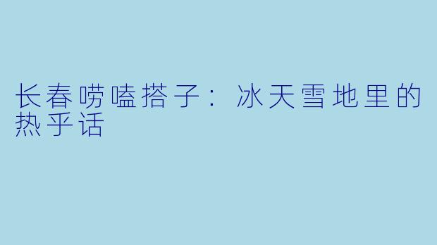 长春唠嗑搭子：冰天雪地里的热乎话