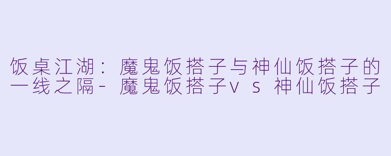 饭桌江湖：魔鬼饭搭子与神仙饭搭子的一线之隔-魔鬼饭搭子vs神仙饭搭子