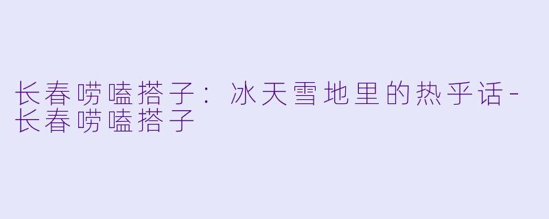 长春唠嗑搭子：冰天雪地里的热乎话-长春唠嗑搭子