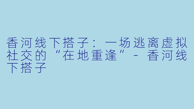 香河线下搭子：一场逃离虚拟社交的“在地重逢”-香河线下搭子
