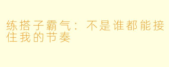 练搭子霸气：不是谁都能接住我的节奏