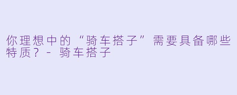 你理想中的“骑车搭子”需要具备哪些特质？-骑车搭子