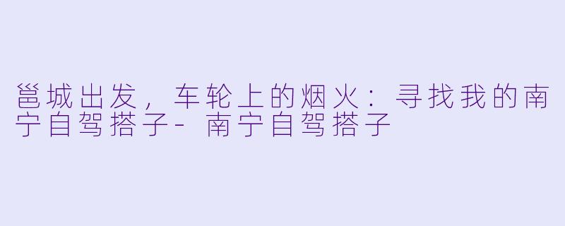 邕城出发,车轮上的烟火:寻找我的南宁自驾搭子-南宁自驾搭子