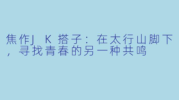焦作JK搭子:在太行山脚下,寻找青春的另一种共鸣