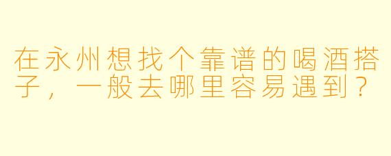 在永州想找个靠谱的喝酒搭子，一般去哪里容易遇到？