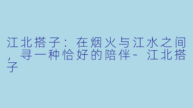 江北搭子：在烟火与江水之间，寻一种恰好的陪伴-江北搭子