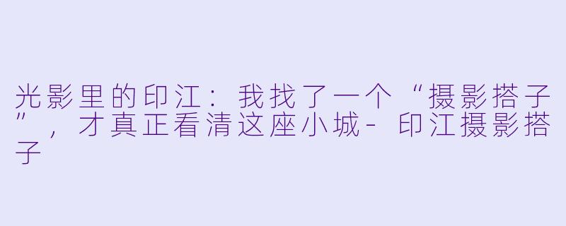光影里的印江：我找了一个“摄影搭子”，才真正看清这座小城-印江摄影搭子